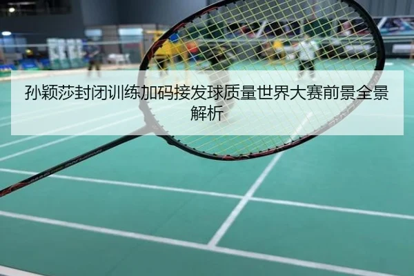 孙颖莎封闭训练加码接发球质量世界大赛前景全景解析